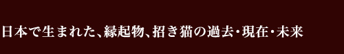 日本で生まれた，縁起物，招き猫の過去・現在・未来